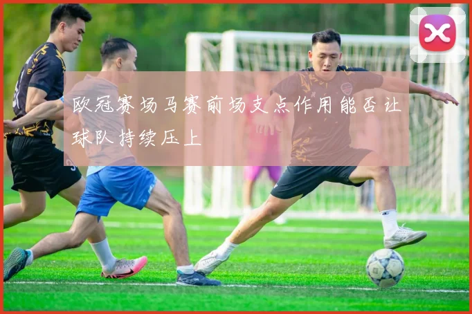 欧冠赛场马赛前场支点作用能否让球队持续压上