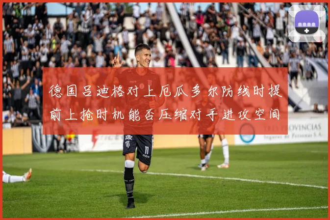 德国吕迪格对上厄瓜多尔防线时提前上抢时机能否压缩对手进攻空间