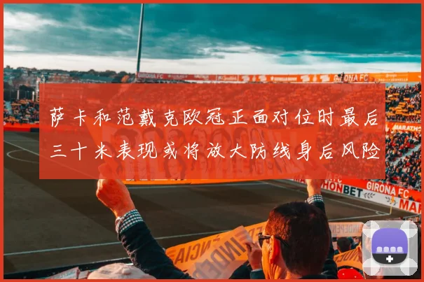 萨卡和范戴克欧冠正面对位时最后三十米表现或将放大防线身后风险