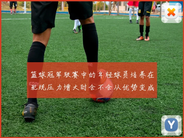篮球冠军联赛中的年轻球员培养在犯规压力增大时会不会从优势变成负担