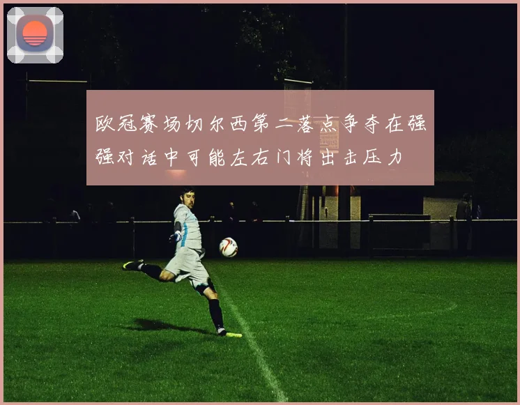 欧冠赛场切尔西第二落点争夺在强强对话中可能左右门将出击压力