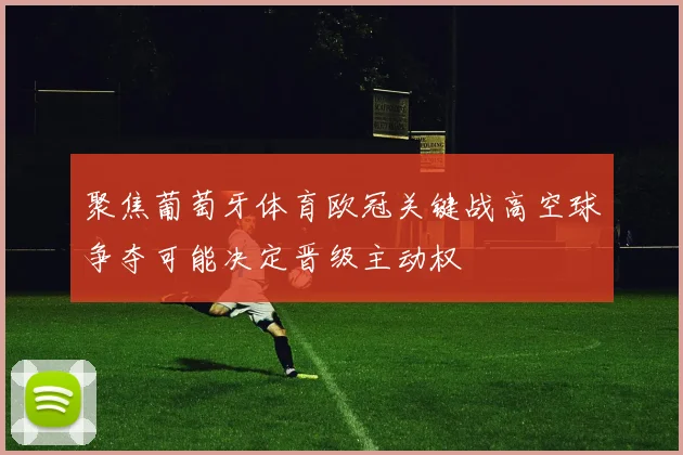 聚焦葡萄牙体育欧冠关键战高空球争夺可能决定晋级主动权