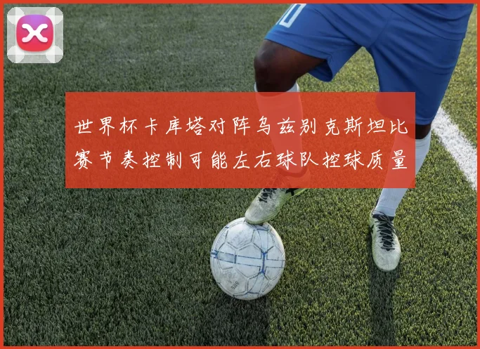 世界杯卡库塔对阵乌兹别克斯坦比赛节奏控制可能左右球队控球质量