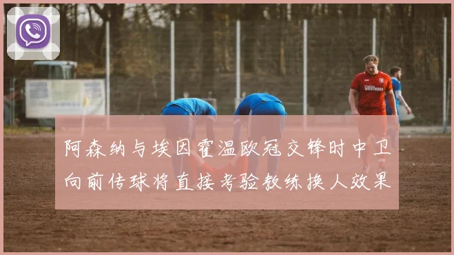 阿森纳与埃因霍温欧冠交锋时中卫向前传球将直接考验教练换人效果