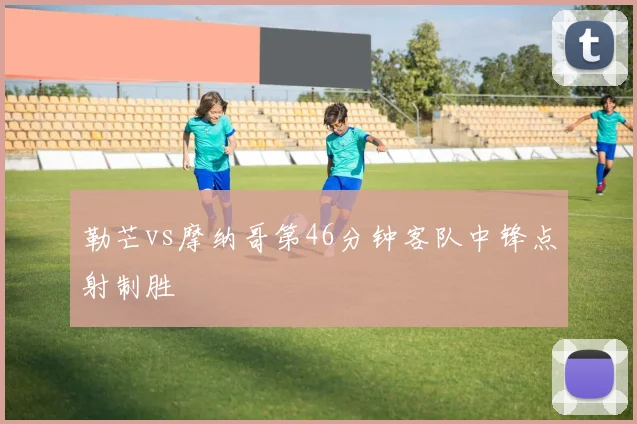勒芒vs摩纳哥第46分钟客队中锋点射制胜