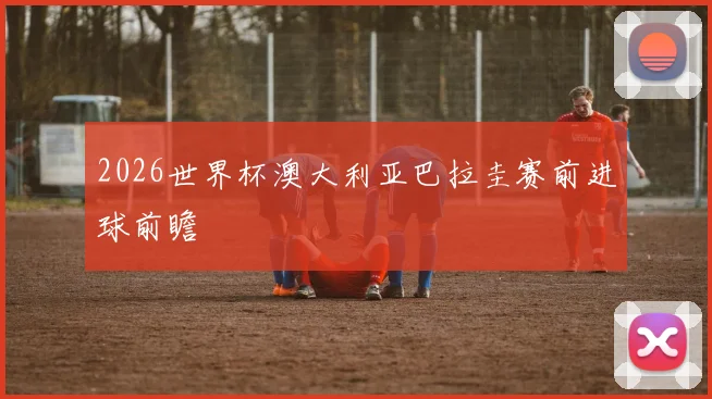 2026世界杯澳大利亚巴拉圭赛前进球前瞻