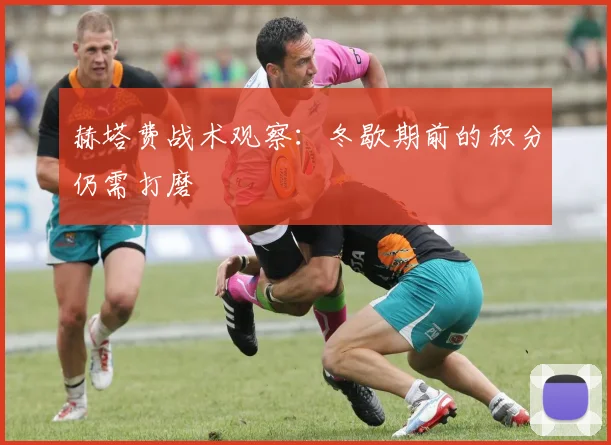 赫塔费战术观察：冬歇期前的积分仍需打磨