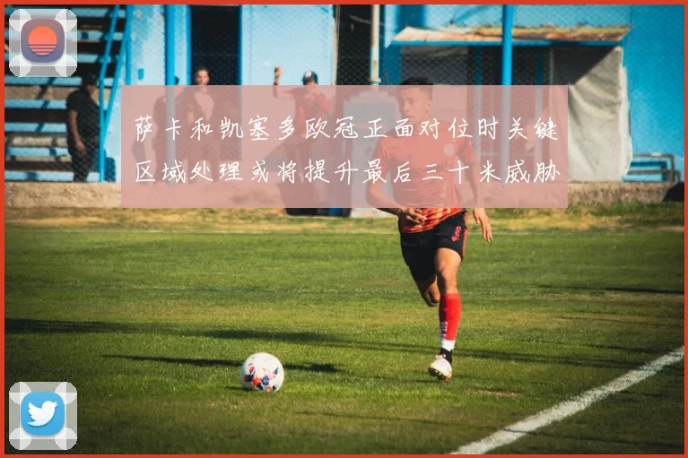 萨卡和凯塞多欧冠正面对位时关键区域处理或将提升最后三十米威胁