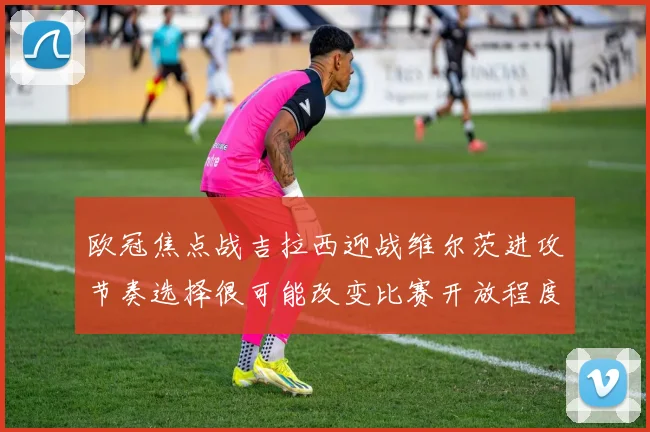 欧冠焦点战吉拉西迎战维尔茨进攻节奏选择很可能改变比赛开放程度